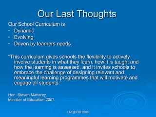 Our Last Thoughts Our School Curriculum is  Dynamic Evolving Driven by learners needs “ This curriculum gives schools the flexibility to actively involve students in what they learn, how it is taught and how the learning is assessed, and it invites schools to embrace the challenge of designing relevant and meaningful learning programmes that will motivate and engage all students.”  Hon. Steven Maharey Minister of Education 2007 