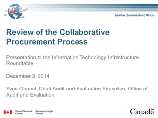 Review of the Collaborative
Procurement Process
Presentation to the Information Technology Infrastructure
Roundtable
December 8, 2014
Yves Genest, Chief Audit and Evaluation Executive, Office of
Audit and Evaluation
 