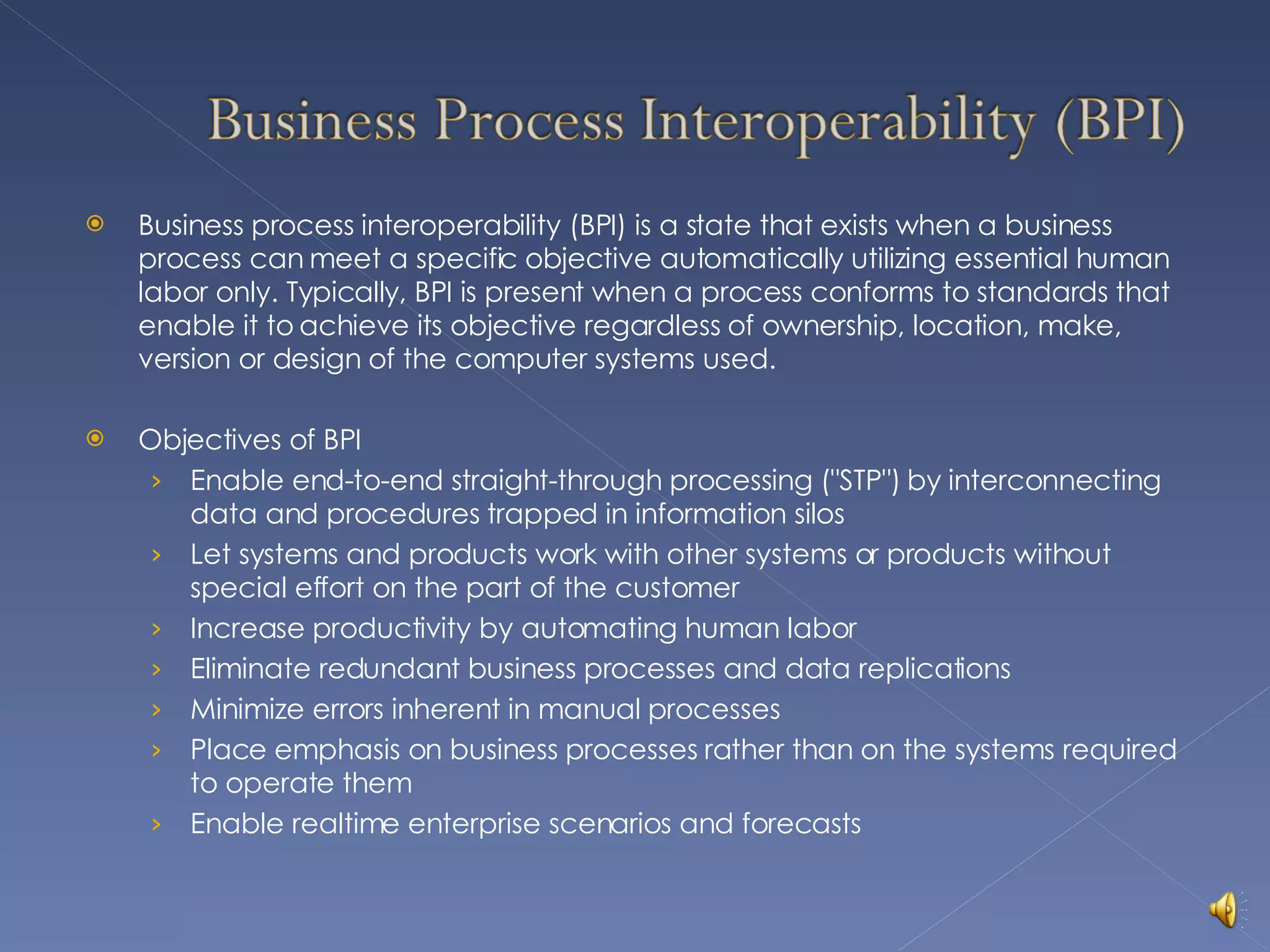 Business process interoperability (BPI) is a state that exists when a business process can meet a specific objective automatically utilizing essential human labor only. Typically, BPI is present when a process conforms to standards that enable it to achieve its objective regardless of ownership, location, make, version or design of the computer systems used. Objectives of BPI Enable end-to-end straight-through processing (&quot;STP&quot;) by interconnecting data and procedures trapped in information silos Let systems and products work with other systems or products without special effort on the part of the customer  Increase productivity by automating human labor  Eliminate redundant business processes and data replications  Minimize errors inherent in manual processes  Place emphasis on business processes rather than on the systems required to operate them Enable realtime enterprise scenarios and forecasts  