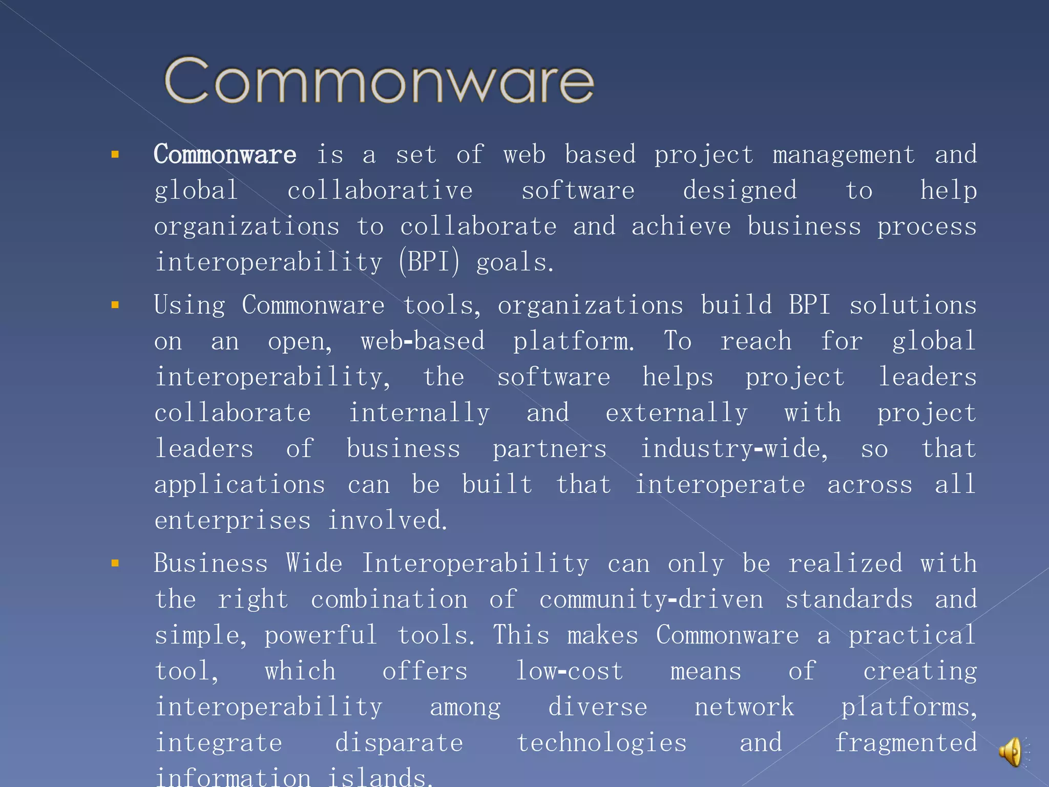 Commonware  is a set of web based project management and global collaborative software designed to help organizations to collaborate and achieve business process interoperability (BPI) goals. Using Commonware tools, organizations build BPI solutions on an open, web-based platform. To reach for global interoperability, the software helps project leaders collaborate internally and externally with project leaders of business partners industry-wide, so that applications can be built that interoperate across all enterprises involved. Business Wide Interoperability can only be realized with the right combination of community-driven standards and simple, powerful tools. This makes Commonware a practical tool, which offers low-cost means of creating interoperability among diverse network platforms, integrate disparate technologies and fragmented information islands. 