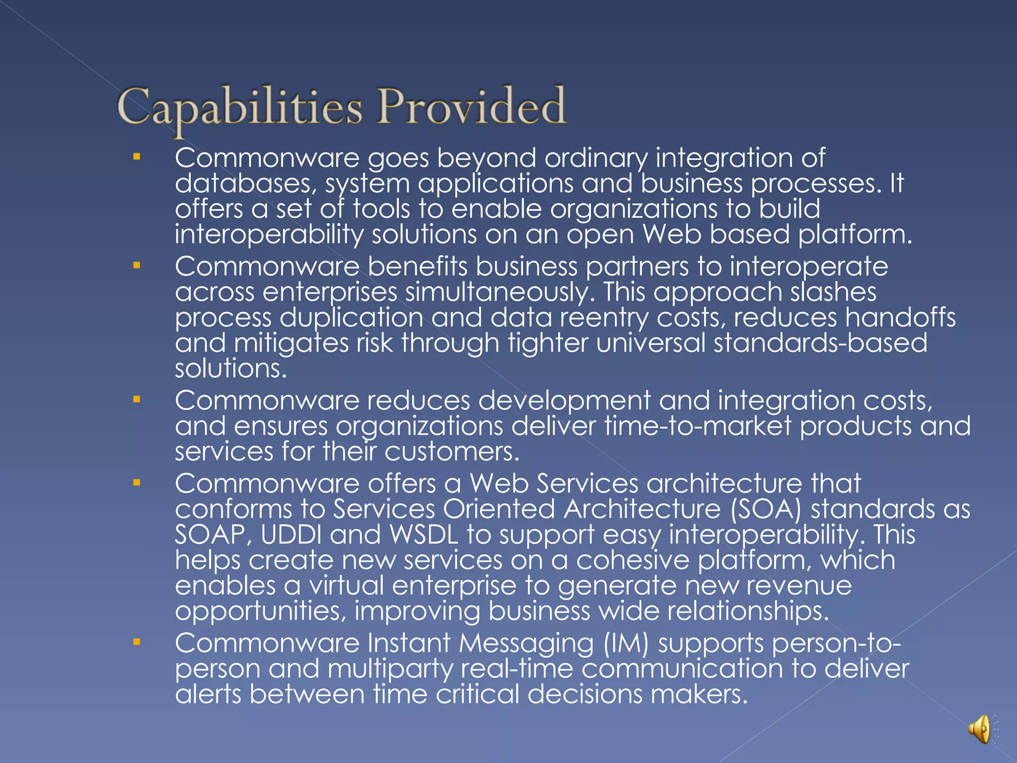 Commonware goes beyond ordinary integration of databases, system applications and business processes. It offers a set of tools to enable organizations to build interoperability solutions on an open Web based platform. Commonware benefits business partners to interoperate across enterprises simultaneously. This approach slashes process duplication and data reentry costs, reduces handoffs and mitigates risk through tighter universal standards-based solutions. Commonware reduces development and integration costs, and ensures organizations deliver time-to-market products and services for their customers. Commonware offers a Web Services architecture that conforms to Services Oriented Architecture (SOA) standards as SOAP, UDDI and WSDL to support easy interoperability. This helps create new services on a cohesive platform, which enables a virtual enterprise to generate new revenue opportunities, improving business wide relationships. Commonware Instant Messaging (IM) supports person-to-person and multiparty real-time communication to deliver alerts between time critical decisions makers. 