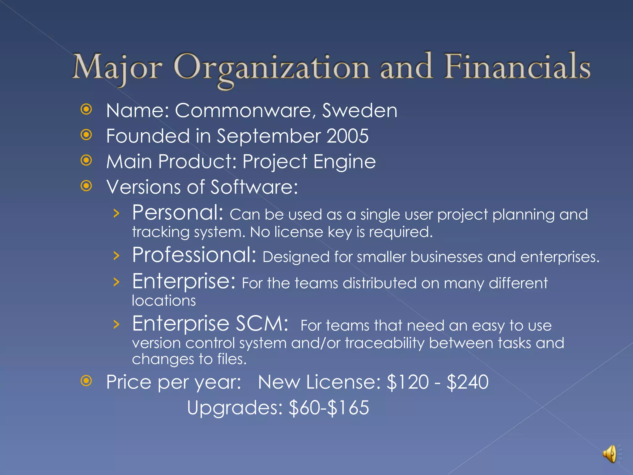 Name: Commonware, Sweden Founded in September 2005 Main Product: Project Engine Versions of Software: Personal:  Can be used as a single user project planning and tracking system. No license key is required. Professional:  Designed for smaller businesses and enterprises. Enterprise:  For the teams distributed on many different locations Enterprise SCM:  For teams that need an easy to use version control system and/or traceability between tasks and changes to files. Price per year:  New License: $120 - $240   Upgrades: $60-$165 