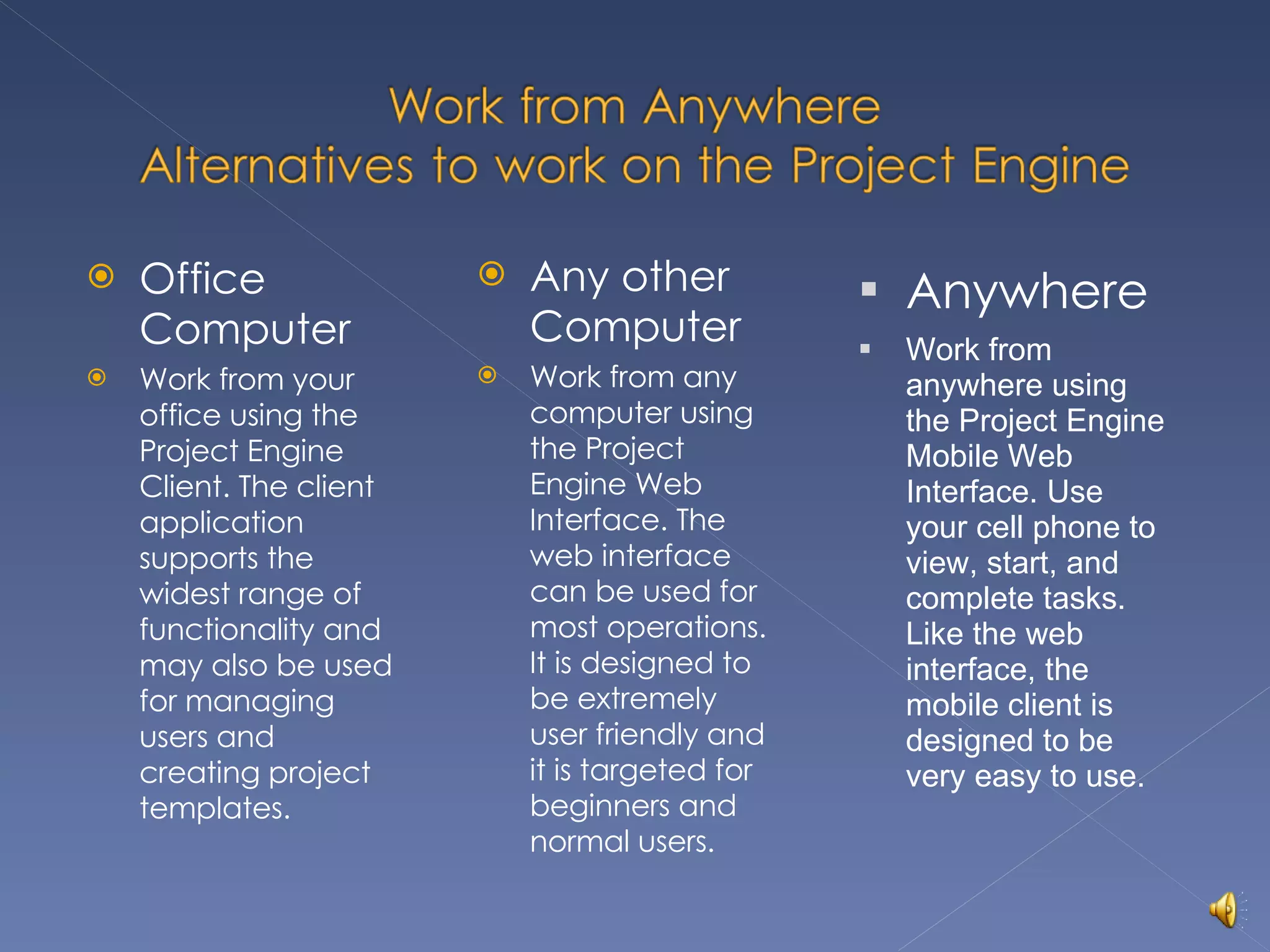 Office Computer Work from your office using the Project Engine Client. The client application supports the widest range of functionality and may also be used for managing users and creating project templates. Any other Computer Work from any computer using the Project Engine Web Interface. The web interface can be used for most operations. It is designed to be extremely user friendly and it is targeted for beginners and normal users. Anywhere Work from anywhere using the Project Engine Mobile Web Interface. Use your cell phone to view, start, and complete tasks. Like the web interface, the mobile client is designed to be very easy to use. 