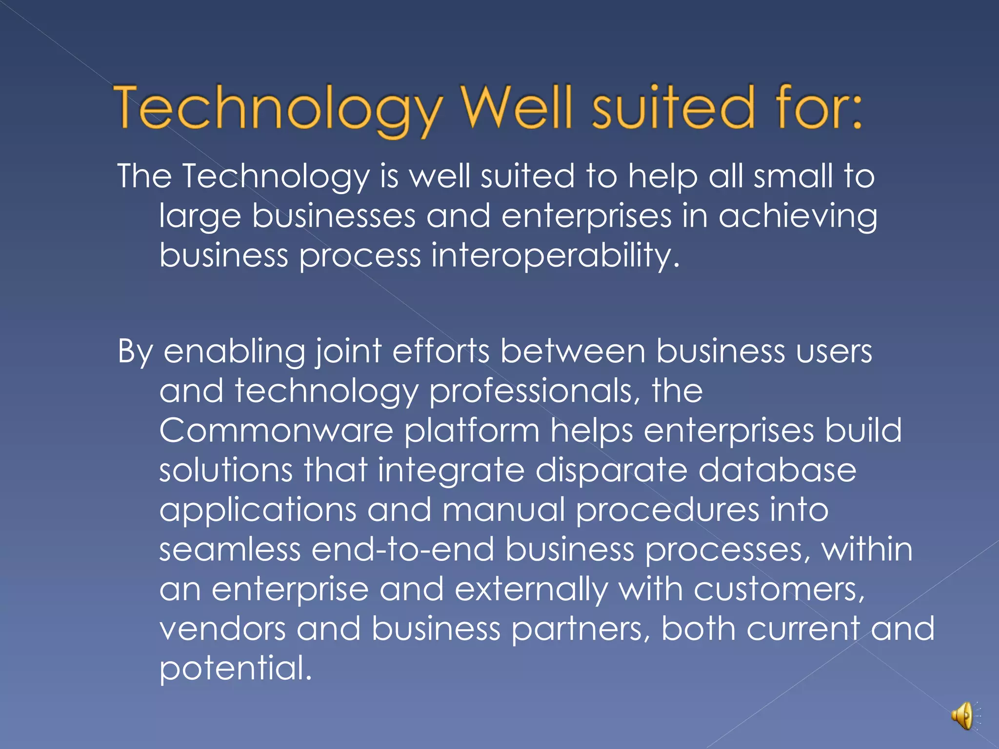 The Technology is well suited to help all small to large businesses and enterprises in achieving business process interoperability. By enabling joint efforts between business users and technology professionals, the Commonware platform helps enterprises build solutions that integrate disparate database applications and manual procedures into seamless end-to-end business processes, within an enterprise and externally with customers, vendors and business partners, both current and potential. 