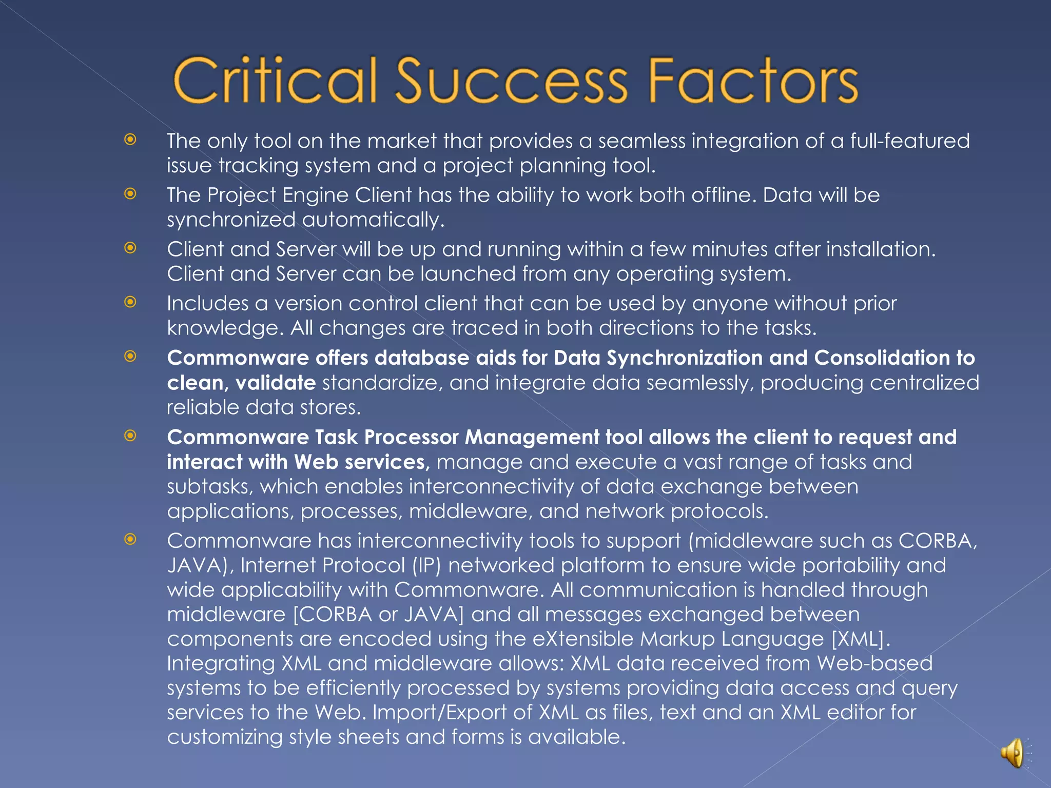 The only tool on the market that provides a seamless integration of a full-featured issue tracking system and a project planning tool. The Project Engine Client has the ability to work both offline. Data will be synchronized automatically. Client and Server will be up and running within a few minutes after installation. Client and Server can be launched from any operating system. Includes a version control client that can be used by anyone without prior knowledge. All changes are traced in both directions to the tasks. Commonware offers database aids for Data Synchronization and Consolidation to clean, validate  standardize, and integrate data seamlessly, producing centralized reliable data stores. Commonware Task Processor Management tool allows the client to request and interact with Web services,  manage and execute a vast range of tasks and subtasks, which enables interconnectivity of data exchange between applications, processes, middleware, and network protocols. Commonware has interconnectivity tools to support (middleware such as CORBA, JAVA), Internet Protocol (IP) networked platform to ensure wide portability and wide applicability with Commonware. All communication is handled through middleware [CORBA or JAVA] and all messages exchanged between components are encoded using the eXtensible Markup Language [XML]. Integrating XML and middleware allows: XML data received from Web-based systems to be efficiently processed by systems providing data access and query services to the Web. Import/Export of XML as files, text and an XML editor for customizing style sheets and forms is available. 
