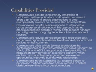 Commonware goes beyond ordinary integration of databases, system applications and business processes. It offers a set of tools to enable organizations to build interoperability solutions on an open Web based platform. Commonware benefits business partners to interoperate across enterprises simultaneously. This approach slashes process duplication and data reentry costs, reduces handoffs and mitigates risk through tighter universal standards-based solutions. Commonware reduces development and integration costs, and ensures organizations deliver time-to-market products and services for their customers. Commonware offers a Web Services architecture that conforms to Services Oriented Architecture (SOA) standards as SOAP, UDDI and WSDL to support easy interoperability. This helps create new services on a cohesive platform, which enables a virtual enterprise to generate new revenue opportunities, improving business wide relationships. Commonware Instant Messaging (IM) supports person-to-person and multiparty real-time communication to deliver alerts between time critical decisions makers. 