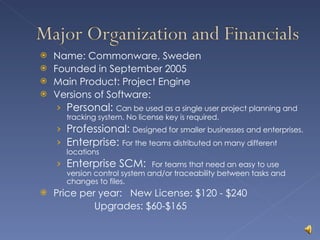 Name: Commonware, Sweden Founded in September 2005 Main Product: Project Engine Versions of Software: Personal:  Can be used as a single user project planning and tracking system. No license key is required. Professional:  Designed for smaller businesses and enterprises. Enterprise:  For the teams distributed on many different locations Enterprise SCM:  For teams that need an easy to use version control system and/or traceability between tasks and changes to files. Price per year:  New License: $120 - $240   Upgrades: $60-$165 