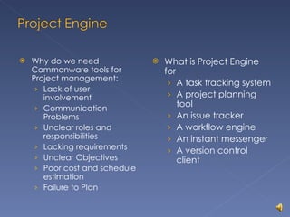 Why do we need Commonware tools for Project management: Lack of user involvement Communication Problems Unclear roles and responsibilities Lacking requirements Unclear Objectives Poor cost and schedule estimation Failure to Plan What is Project Engine for A task tracking system A project planning tool An issue tracker A workflow engine An instant messenger A version control client 