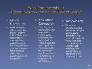 Office Computer Work from your office using the Project Engine Client. The client application supports the widest range of functionality and may also be used for managing users and creating project templates. Any other Computer Work from any computer using the Project Engine Web Interface. The web interface can be used for most operations. It is designed to be extremely user friendly and it is targeted for beginners and normal users. Anywhere Work from anywhere using the Project Engine Mobile Web Interface. Use your cell phone to view, start, and complete tasks. Like the web interface, the mobile client is designed to be very easy to use. 