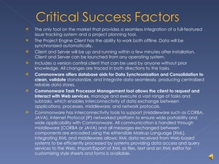 The only tool on the market that provides a seamless integration of a full-featured issue tracking system and a project planning tool. The Project Engine Client has the ability to work both offline. Data will be synchronized automatically. Client and Server will be up and running within a few minutes after installation. Client and Server can be launched from any operating system. Includes a version control client that can be used by anyone without prior knowledge. All changes are traced in both directions to the tasks. Commonware offers database aids for Data Synchronization and Consolidation to clean, validate  standardize, and integrate data seamlessly, producing centralized reliable data stores. Commonware Task Processor Management tool allows the client to request and interact with Web services,  manage and execute a vast range of tasks and subtasks, which enables interconnectivity of data exchange between applications, processes, middleware, and network protocols. Commonware has interconnectivity tools to support (middleware such as CORBA, JAVA), Internet Protocol (IP) networked platform to ensure wide portability and wide applicability with Commonware. All communication is handled through middleware [CORBA or JAVA] and all messages exchanged between components are encoded using the eXtensible Markup Language [XML]. Integrating XML and middleware allows: XML data received from Web-based systems to be efficiently processed by systems providing data access and query services to the Web. Import/Export of XML as files, text and an XML editor for customizing style sheets and forms is available. 