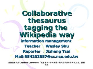 Collaborative thesaurus tagging the  Wikipedia way information management  Teacher ： Wesley Shu Reporter ： Jizheng Tsai Mail:954203057@cc.ncu.edu.tw 此份講義採用 Creative Commons 「姓名標示 - 非商業性 - 相同方式分享台灣 2.0 版」授權條款 