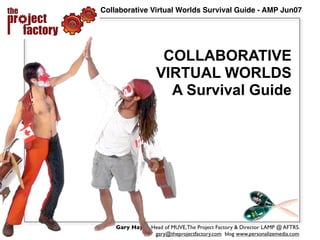Collaborative Virtual Worlds Survival Guide - AMP Jun07




                    COLLABORATIVE
                   VIRTUAL WORLDS
                     A Survival Guide




    Gary Hayes, Head of MUVE, The Project Factory & Director LAMP @ AFTRS.
                 gary@theprojectfactory.com blog www.personalizemedia.com