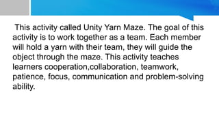 This activity called Unity Yarn Maze. The goal of this
activity is to work together as a team. Each member
will hold a yarn with their team, they will guide the
object through the maze. This activity teaches
learners cooperation,collaboration, teamwork,
patience, focus, communication and problem-solving
ability.
 