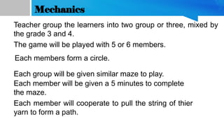 Mechanics
The game will be played with 5 or 6 members.
Each group will be given similar maze to play.
Each member will be given a 5 minutes to complete
the maze.
Each member will cooperate to pull the string of thier
yarn to form a path.
Each members form a circle.
Teacher group the learners into two group or three, mixed by
the grade 3 and 4.
 