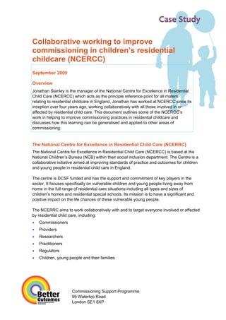 Case Study

Collaborative working to improve
commissioning in children’s residential
childcare (NCERCC)
September 2009

Overview
Jonathan Stanley is the manager of the National Centre for Excellence in Residential
Child Care (NCERCC) which acts as the principle reference point for all maters
relating to residential childcare in England. Jonathan has worked at NCERCC since its
inception over four years ago, working collaboratively with all those involved in or
affected by residential child care. This document outlines some of the NCERCC’s
work in helping to improve commissioning practices in residential childcare and
discusses how this learning can be generalised and applied to other areas of
commissioning.



The National Centre for Excellence in Residential Child Care (NCERRC)
The National Centre for Excellence in Residential Child Care (NCERCC) is based at the
National Children’s Bureau (NCB) within their social inclusion department. The Centre is a
collaborative initiative aimed at improving standards of practice and outcomes for children
and young people in residential child care in England.

The centre is DCSF funded and has the support and commitment of key players in the
sector. It focuses specifically on vulnerable children and young people living away from
home in the full range of residential care situations including all types and sizes of
children’s homes and residential special schools. Its mission is to have a significant and
positive impact on the life chances of these vulnerable young people.

The NCERRC aims to work collaboratively with and to target everyone involved or affected
by residential child care, including:
•   Commissioners
•   Providers
•   Researchers
•   Practitioners
•   Regulators
•   Children, young people and their families




                      Commissioning Support Programme
                      99 Waterloo Road
                      London SE1 8XP
 