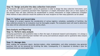 Step 10. Design and pilot the data collection instrument
The evaluator will need to consider a series of questions in order to design the data collection instrument, such
as: How important is statistical precision? How important is in-depth information about one or more aspects of
the project? How will data collection be standardized? Is contact information on target audience(s) available?
What method of data collection would the audience be most receptive to? How many questions can be asked?
Step 11. Gather and record data
The design of a project requires the consideration of various logistics: schedules, availability of facilities; the
data collection process for an evaluation must be thoroughly scoped. The evaluation team will need to determine
how data will be collected and recorded, and by whom.
Data Analysis and Reporting
Step 12. Perform data analysis
Analyzing quantitative and qualitative data is often the topic of advanced research and evaluation. It is always a
good idea to include a planning team member with survey and statistical analysis and/or qualitative data analysis
expertise on the evaluation team.
Step 13. Manage data
After reading the evaluation report, decision-makers, other stakeholders, and other evaluators may generate
questions that can be answered by revisiting the data. Consequently, it is important to develop a plan for
continued access to uncorrupted data.
 