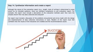 Step 14. Synthesize information and create a report
Although the nature of the evaluation report (e.g., length, style of writing) is determined to some
extent by its intended audience, there are standard components to any evaluation report. For
example, the report must include a description of the evaluation methods used: How were the
samples drawn? How was data collected and analyzed?
the report must include a discussion of the problems encountered and errors made with the design
and implementation of data collection instruments or tools. Readers of the report must feel
confident that the results of the evaluation are credible and the recommendations sound.
 