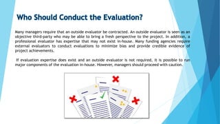 Many managers require that an outside evaluator be contracted. An outside evaluator is seen as an
objective third-party who may be able to bring a fresh perspective to the project. In addition, a
professional evaluator has expertise that may not exist in-house. Many funding agencies require
external evaluators to conduct evaluations to minimize bias and provide credible evidence of
project achievements.
If evaluation expertise does exist and an outside evaluator is not required, it is possible to run
major components of the evaluation in-house. However, managers should proceed with caution.
 