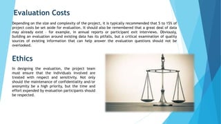 Ethics
Evaluation Costs
Depending on the size and complexity of the project, it is typically recommended that 5 to 15% of
project costs be set aside for evaluation. It should also be remembered that a great deal of data
may already exist – for example, in annual reports or participant exit interviews. Obviously,
building an evaluation around existing data has its pitfalls, but a critical examination of quality
sources of existing information that can help answer the evaluation questions should not be
overlooked.
In designing the evaluation, the project team
must ensure that the individuals involved are
treated with respect and sensitivity. Not only
should the maintenance of confidentiality and/or
anonymity be a high priority, but the time and
effort expended by evaluation participants should
be respected.
 