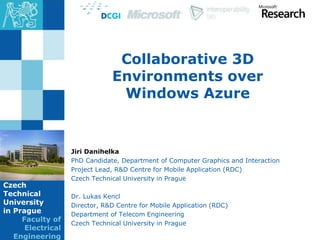 Czech
Technical
University
in Prague
Faculty of
Electrical
Engineering
Collaborative 3D
Environments over
Windows Azure
Jiri Danihelka
PhD Candidate, Department of Computer Graphics and Interaction
Project Lead, R&D Centre for Mobile Application (RDC)
Czech Technical University in Prague
Dr. Lukas Kencl
Director, R&D Centre for Mobile Application (RDC)
Department of Telecom Engineering
Czech Technical University in Prague
 