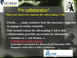 Why collaborative?There are least two reasons for advocating CAR:Firstly, . . . many teachers lack the necessary expertise to engage in action research.Our second reason for advocating CAR is that collaboration provides an avenue for discussion. Abdullah, K. I . and Hashim, A . Collaborative action researchAustralian Association for Research in Education 1996 – Singapore Joint ERA/AARE Conference 10