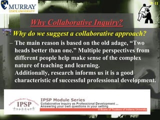 Why Collaborative Inquiry?Why do we suggest a collaborative approach?The main reason is based on the old adage, “Two heads better than one.” Multiple perspectives from different people help make sense of the complex nature of teaching and learning. Additionally, research informs us it is a good characteristic of successful professional development. 11
