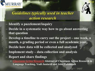 Guidelines typically used in teacher action researchIdentify a puzzlement/inquiryDecide in a systematic way how to go about answering that questionDevelop a timeline to carry out the project – one week, a month, a grading period or even a full academic year.Decide how data will be collected and analyzedImplement study – data collection and analysisReport and share findingsClassroom Action Research Abstract of Classroom Action Research in Language Teaching, YudiJuniardi and John Pahamzah13