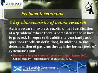 Problem formulationA key characteristic of action researchAction research involves puzzling, the identification of a ‘problem’ where there is some doubt about how to proceed. It requires the ability to constantly ask questions (problem definition), in addition to the determination of patterns through the formal tools of systematic audit.Research to Support Schools of Ambition: Annual Report 2007. School enquiry– ‘conformative’ or creative?, p. 32. 17