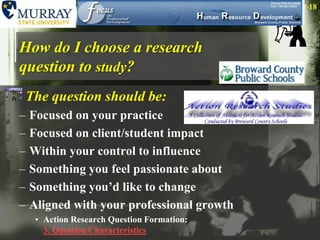 How do I choose a research question to study?The question should be:Focused on your practiceFocused on client/student impactWithin your control to influenceSomething you feel passionate aboutSomething you’d like to changeAligned with your professional growth  Action Research Question Formation: 3. Question Characteristics18