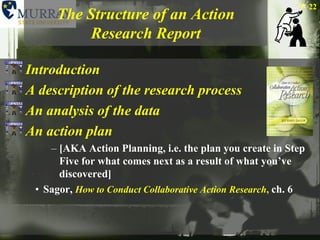 The Structure of an Action Research ReportIntroductionA description of the research processAn analysis of the dataAn action plan [AKA Action Planning, i.e. the plan you create in Step Five for what comes next as a result of what you’ve discovered]Sagor, How to Conduct Collaborative Action Research,ch. 622