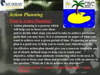 Action PlanningWhat is Action Planning?Action planning is a process which will help you to focus your ideas and to decide what steps you need to take to achieve particular goals that you may have. It is a statement on paper of what you want to achieve over a given period of time. Preparing an action plan is a good way to help you to reach your objectives in life. An effective action plan should give you a concrete timetable and set of clearly defined steps to help you to reach your objective, rather than aimlessly wondering what to do next. It helps you to focus your ideas and provides you with an answer to the question ‘‘What do I do to achieve my objective?’’University of Kent > Careers > Employability Skills > Action Planning23