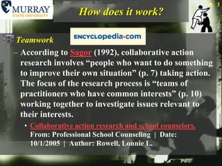 How does it work?TeamworkAccording to Sagor (1992), collaborative action research involves “people who want to do something to improve their own situation” (p. 7) taking action. The focus of the research process is “teams of practitioners who have common interests” (p. 10) working together to investigate issues relevant to their interests. Collaborative action research and school counselors.From: Professional School Counseling  |  Date: 10/1/2005  |  Author: Rowell, Lonnie L.3