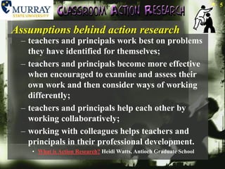 Assumptions behind action researchteachers and principals work best on problems they have identified for themselves; teachers and principals become more effective when encouraged to examine and assess their own work and then consider ways of working differently; teachers and principals help each other by working collaboratively; working with colleagues helps teachers and principals in their professional development. What is Action Research? Heidi Watts, Antioch Graduate School5