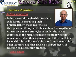 Another definitionAction researchis the process through which teachers collaborate in evaluating their practice jointly; raise awareness of their personal theory; articulate a shared conception of values; try out new strategies to render the values expressed in their practice more consistent with the educational values they espouse; record their work in a form which is readily available to and understandable by other teachers; and thus develop a shared theory of teaching by researching practice. John Elliott6
