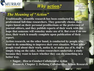 Why action?The Meaning of “Action”Traditionally, scientific research has been conducted by professional full-time researchers. They generally choose their topics based on their personal predilections or the preference of journal editors, and they publish reports of their work with the hope that someone will someday make use of it. But even if no one does, their work is usually complete upon publication of their report.Action research, on the other hand, is conducted by people who want to do something to improve their own situation. When other people read about their work, notice it, or make use of it, that is simply icing on the cake. Action researchers undertake a study because they want to know whether they can do something in a better way.Sagor,  How to Conduct Collaborative Action Research, Chapter 2. Defining Collaborative Action Research8