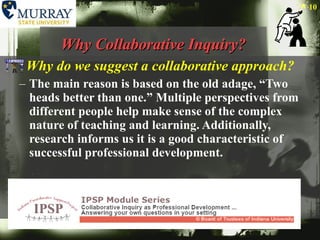 Why Collaborative Inquiry? Why do we suggest a collaborative approach? The main reason is based on the old adage, “Two heads better than one.” Multiple perspectives from different people help make sense of the complex nature of teaching and learning. Additionally, research informs us it is a good characteristic of successful professional development.  