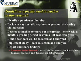 Guidelines typically used in teacher action research Identify a puzzlement/inquiry Decide in a systematic way how to go about answering that question Develop a timeline to carry out the project – one week, a month, a grading period or even a full academic year. Decide how data will be collected and analyzed Implement study – data collection and analysis Report and share findings Classroom Action Research  Abstract of Classroom Action Research in Language Teaching, Yudi Juniardi and John Pahamzah 