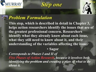 Step one Problem Formulation This step, which is described in detail in Chapter 3, helps action researchers identify the issues that are of the greatest professional concern. Researchers identify what they already know about each issue, what they still need to know about it, and their understanding of the variables affecting the issue. Sagor Corresponds to Phases I and II of  Five Phases of Action Research , because it involves both identifying the problem and creating a plan of what to do about it. 