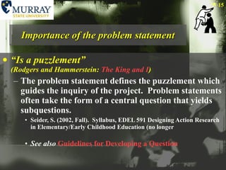 Importance of the problem statement “ Is a puzzlement”  (Rodgers and Hammerstein:  The King and I ) The problem statement defines the puzzlement which guides the inquiry of the project.  Problem statements often take the form of a central question that yields subquestions.  Seider, S. (2002, Fall).  Syllabus, EDEL 591 Designing Action Research in Elementary/Early Childhood Education (no longer See also   Guidelines for Developing a Question 