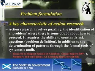 Problem formulation A key characteristic of action research Action research involves puzzling, the identification of a 'problem' where there is some doubt about how to proceed. It requires the ability to constantly ask questions (problem definition), in addition to the determination of patterns through the formal tools of systematic audit. Research to Support Schools of Ambition: Annual Report 2007 .  4.  Summary and conclusions. 4.1 Learning Issues for Schools 