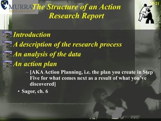 The Structure of an Action Research Report Introduction A description of the research process An analysis of the data An action plan  [AKA Action Planning, i.e. the plan you create in Step Five for what comes next as a result of what you’ve discovered] Sagor, ch. 6 
