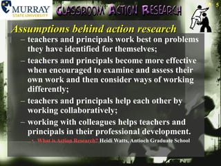 Assumptions behind action research teachers and principals work best on problems they have identified for themselves;  teachers and principals become more effective when encouraged to examine and assess their own work and then consider ways of working differently;  teachers and principals help each other by working collaboratively;  working with colleagues helps teachers and principals in their professional development.  What is Action Research?  Heidi Watts, Antioch Graduate School 