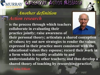 Another definition Action research is the process through which teachers  collaborate in evaluating their  practice jointly; raise awareness of  their personal theory; articulate a shared conception of values; try out new strategies to render the values expressed in their practice more consistent with the educational values they espouse; record their work in a form which is readily available to and understandable by other teachers; and thus develop a shared theory of teaching by researching practice.   John Elliott 