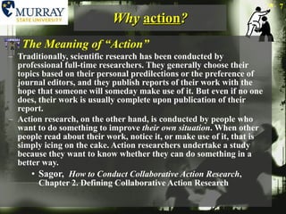 Why  action ? The Meaning of “Action” Traditionally, scientific research has been conducted by professional full-time researchers. They generally choose their topics based on their personal predilections or the preference of journal editors, and they publish reports of their work with the hope that someone will someday make use of it. But even if no one does, their work is usually complete upon publication of their report. Action research, on the other hand, is conducted by people who want to do something to improve  their own situation . When other people read about their work, notice it, or make use of it, that is simply icing on the cake. Action researchers undertake a study because they want to know whether they can do something in a better way. Sagor,  How to Conduct Collaborative Action Research , Chapter 2. Defining Collaborative Action Research 