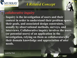 A Related Concept collaborative inquiry Inquiry is the investigation of users and their context in order to understand their problem space, their goals, and associated design constraints, usually by observational methods, surveys, and interviews. Collaborative inquiry involves the users (or potential users) of an application in the investigation, relying on them as collaborators for their domain knowledge and appreciation of user needs. 