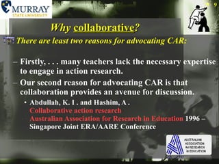 Why  collaborative ? There are least two reasons for advocating CAR: Firstly, . . . many teachers lack the necessary expertise to engage in action research. Our second reason for advocating CAR is that collaboration provides an avenue for discussion.  Abdullah, K. I . and Hashim, A .  Collaborative action research   Australian Association for Research in Education  1996 – Singapore Joint ERA/AARE Conference  