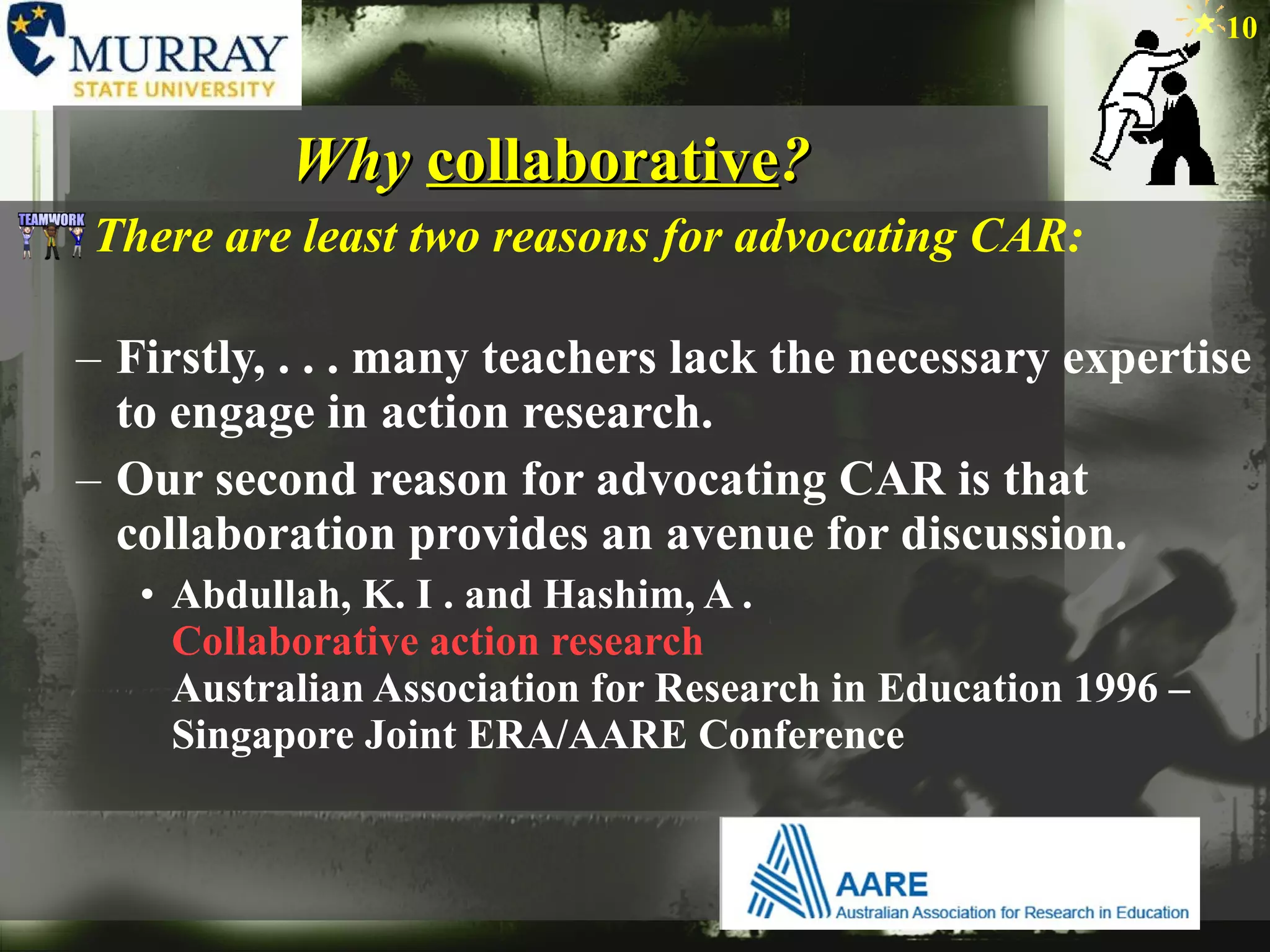 Why  collaborative ? There are least two reasons for advocating CAR: Firstly, . . . many teachers lack the necessary expertise to engage in action research. Our second reason for advocating CAR is that collaboration provides an avenue for discussion.  Abdullah, K. I . and Hashim, A .  Collaborative action research   Australian Association for Research in Education 1996 – Singapore Joint ERA/AARE Conference  