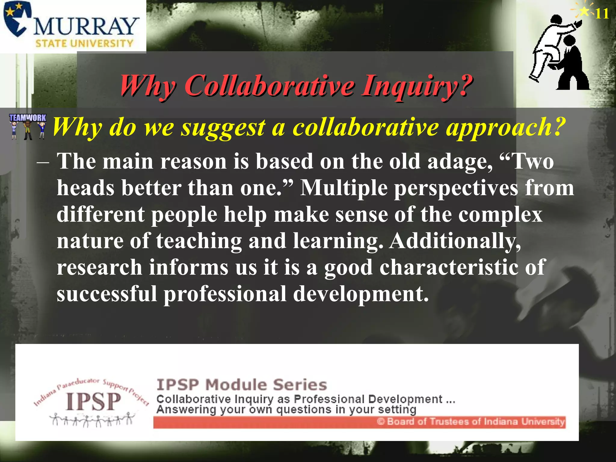 Why Collaborative Inquiry? Why do we suggest a collaborative approach? The main reason is based on the old adage, “Two heads better than one.” Multiple perspectives from different people help make sense of the complex nature of teaching and learning. Additionally, research informs us it is a good characteristic of successful professional development.  