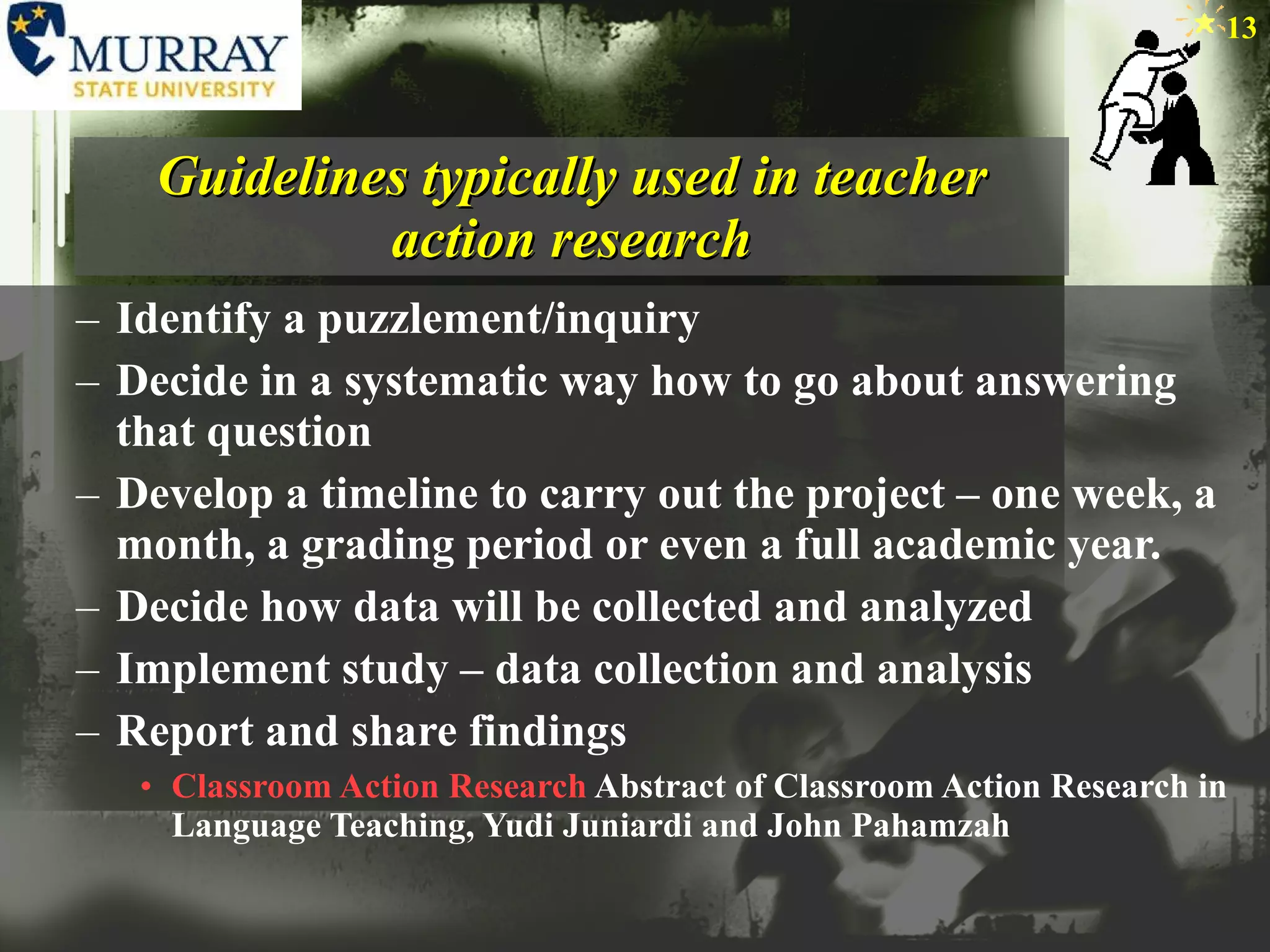 Guidelines typically used in teacher action research Identify a puzzlement/inquiry Decide in a systematic way how to go about answering that question Develop a timeline to carry out the project – one week, a month, a grading period or even a full academic year. Decide how data will be collected and analyzed Implement study – data collection and analysis Report and share findings Classroom Action Research  Abstract of Classroom Action Research in Language Teaching, Yudi Juniardi and John Pahamzah 