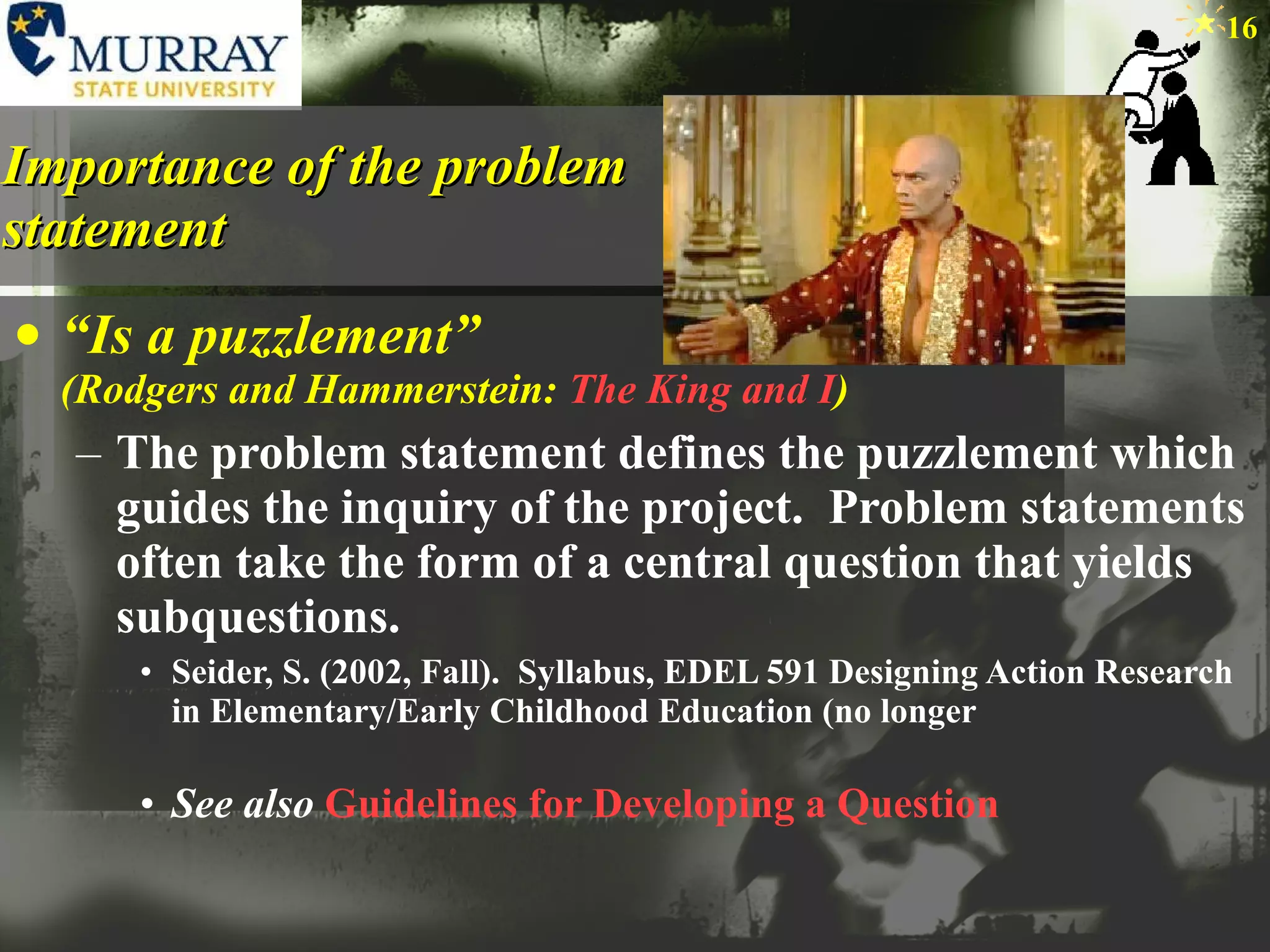 Importance of the problem statement “ Is a puzzlement”  (Rodgers and Hammerstein:  The King and I ) The problem statement defines the puzzlement which guides the inquiry of the project.  Problem statements often take the form of a central question that yields subquestions.  Seider, S. (2002, Fall).  Syllabus, EDEL 591 Designing Action Research in Elementary/Early Childhood Education (no longer See also   Guidelines for Developing a Question 